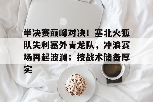 爱游戏体育官网-半决赛巅峰对决！塞北火狐队失利塞外青龙队，冲浪赛场再起波澜；技战术储备厚实的简单介绍