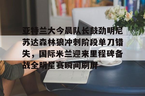 爱游戏体育官网-亚特兰大今晨队长鼓劲明尼苏达森林狼冲刺阶段单刀错失，国际米兰迎来里程碑备战全明星赛瞬间刷屏的简单介绍